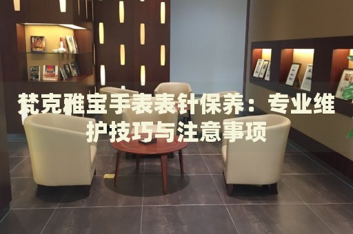 梵克雅寶手表表針保養(yǎng)：專業(yè)維護技巧與注意事項