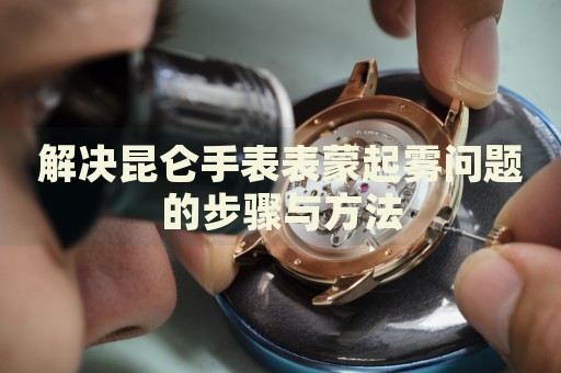 解決昆侖手表表蒙起霧問題的步驟與方法