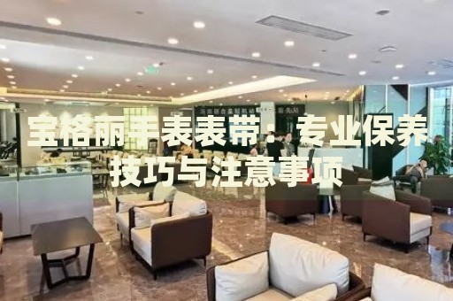 寶格麗手表表帶：專業(yè)保養(yǎng)技巧與注意事項