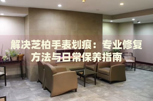 解決芝柏手表劃痕：專業(yè)修復(fù)方法與日常保養(yǎng)指南