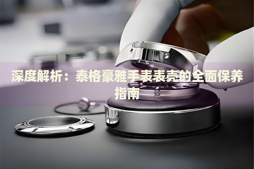 深度解析：泰格豪雅手表表殼的全面保養(yǎng)指南