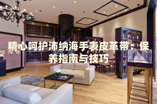 精心呵護(hù)沛納海手表皮革帶：保養(yǎng)指南與技巧