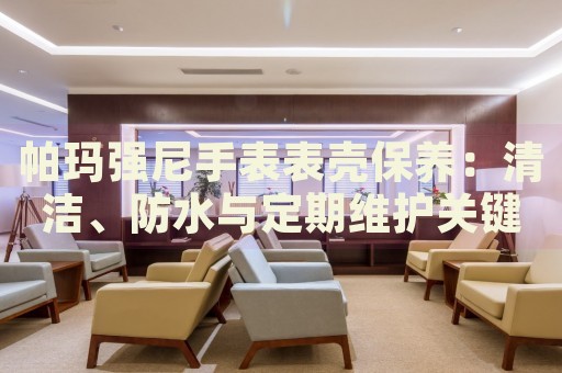 帕瑪強尼手表表殼保養(yǎng)：清潔、防水與定期維護(hù)關(guān)鍵指南