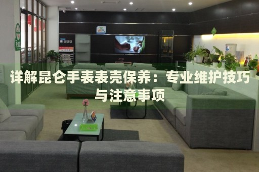 詳解昆侖手表表殼保養(yǎng)：專業(yè)維護技巧與注意事項