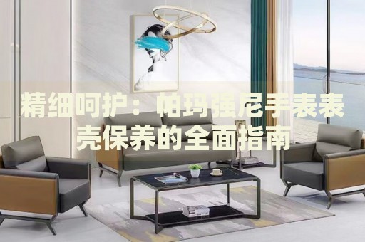 精細呵護：帕瑪強尼手表表殼保養(yǎng)的全面指南