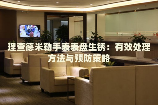 理查德米勒手表表盤生銹：有效處理方法與預防策略