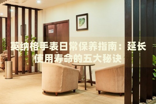 英納格手表日常保養(yǎng)指南：延長使用壽命的五大秘訣