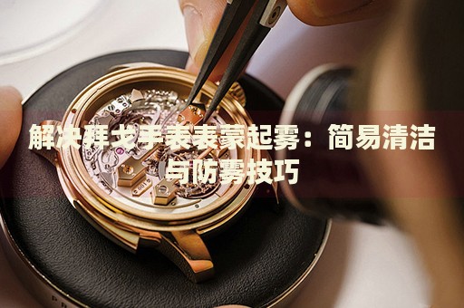 解決拜戈手表表蒙起霧：簡易清潔與防霧技巧
