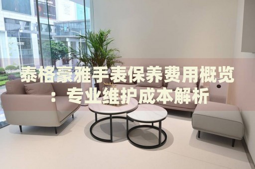 泰格豪雅手表保養(yǎng)費(fèi)用概覽：專業(yè)維護(hù)成本解析