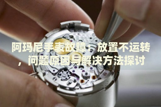 阿瑪尼手表故障：放置不運(yùn)轉(zhuǎn)，問題原因與解決方法探討