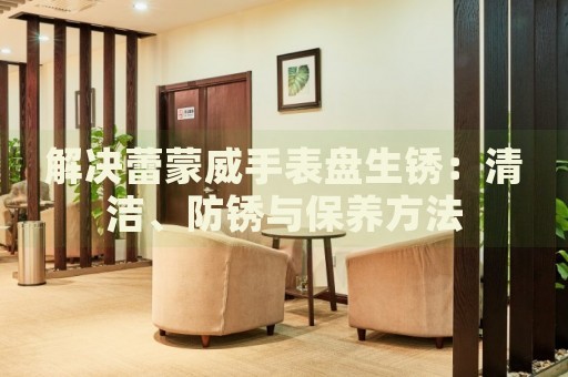 解決蕾蒙威手表盤生銹：清潔、防銹與保養(yǎng)方法