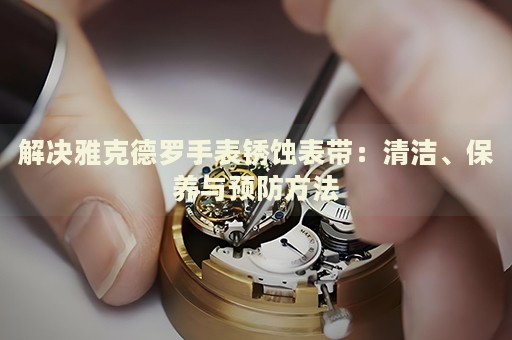 解決雅克德羅手表銹蝕表帶：清潔、保養(yǎng)與預(yù)防方法