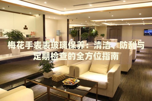 梅花手表表玻璃保養(yǎng)：清潔、防刮與定期檢查的全方位指南