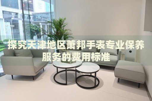 探究天津地區(qū)蕭邦手表專業(yè)保養(yǎng)服務(wù)的費(fèi)用標(biāo)準(zhǔn)