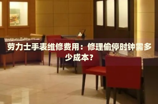 勞力士手表維修費(fèi)用：修理偷停時(shí)鐘需多少成本？