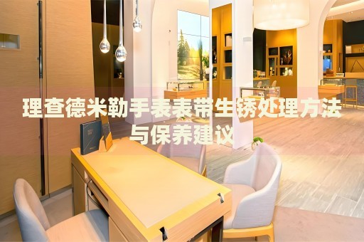 理查德米勒手表表帶生銹處理方法與保養(yǎng)建議