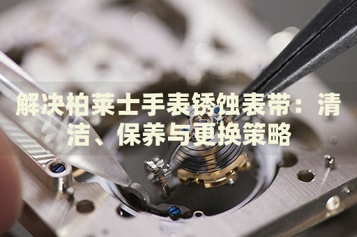 解決柏萊士手表銹蝕表帶：清潔、保養(yǎng)與更換策略