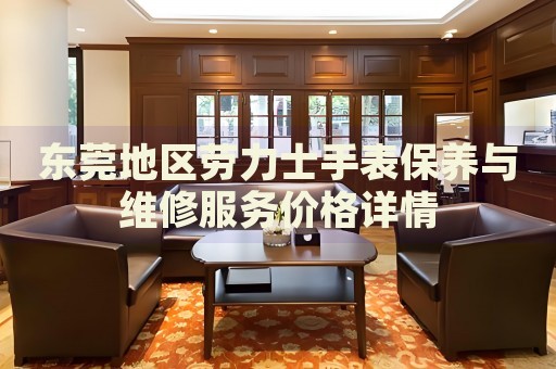 東莞地區(qū)勞力士手表保養(yǎng)與維修服務(wù)價(jià)格詳情