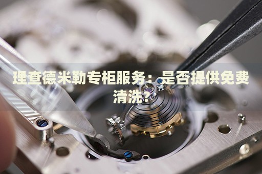 理查德米勒專柜服務(wù)：是否提供免費(fèi)清洗？