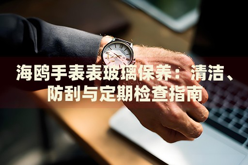 海鷗手表表玻璃保養(yǎng)：清潔、防刮與定期檢查指南