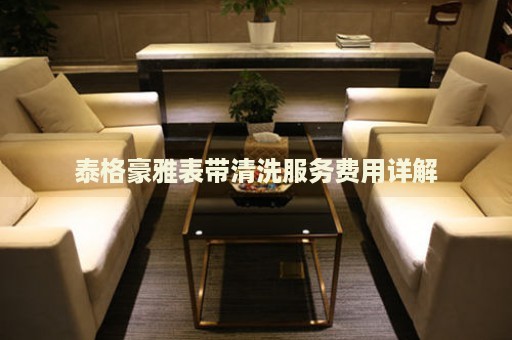 泰格豪雅表帶清洗服務(wù)費用詳解