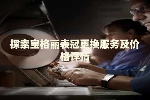 探索寶格麗表冠更換服務(wù)及價格詳情