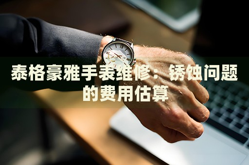 泰格豪雅手表維修：銹蝕問題的費用估算