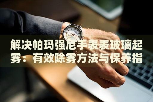 解決帕瑪強(qiáng)尼手表表玻璃起霧：有效除霧方法與保養(yǎng)指南