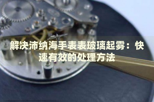 解決沛納海手表表玻璃起霧：快速有效的處理方法