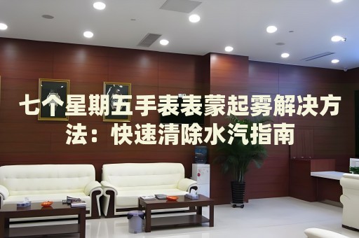 七個(gè)星期五手表表蒙起霧解決方法：快速清除水汽指南
