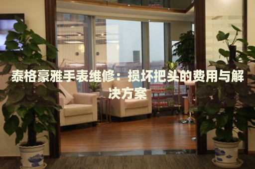 泰格豪雅手表維修：損壞把頭的費用與解決方案