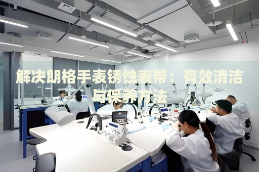 解決朗格手表銹蝕表帶：有效清潔與保養(yǎng)方法