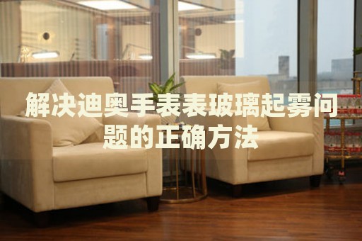 解決迪奧手表表玻璃起霧問題的正確方法