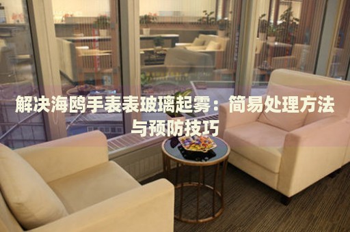 解決海鷗手表表玻璃起霧：簡易處理方法與預防技巧