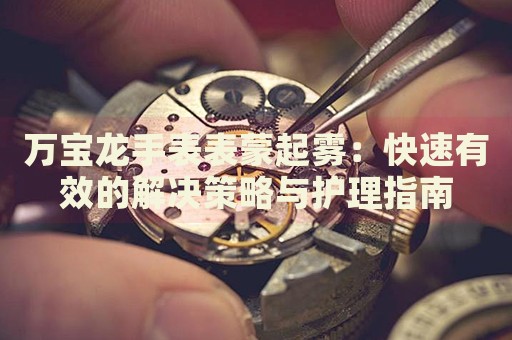 萬寶龍手表表蒙起霧：快速有效的解決策略與護理指南