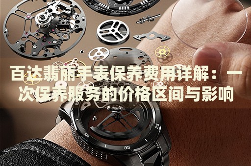百達(dá)翡麗手表保養(yǎng)費用詳解：一次保養(yǎng)服務(wù)的價格區(qū)間與影響因素