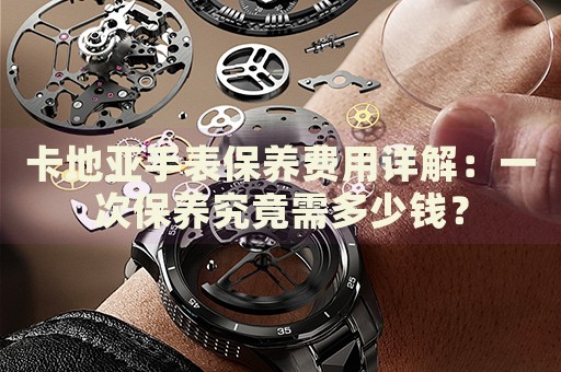 卡地亞手表保養(yǎng)費用詳解：一次保養(yǎng)究竟需多少錢？