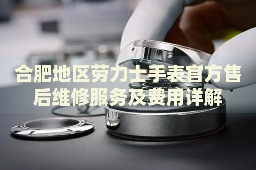 合肥地區(qū)勞力士手表官方售后維修服務(wù)及費用詳解