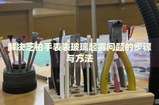 解決芝柏手表表玻璃起霧問題的步驟與方法