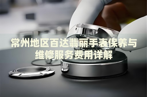 常州地區(qū)百達(dá)翡麗手表保養(yǎng)與維修服務(wù)費(fèi)用詳解