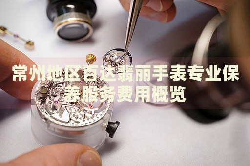 常州地區(qū)百達(dá)翡麗手表專(zhuān)業(yè)保養(yǎng)服務(wù)費(fèi)用概覽