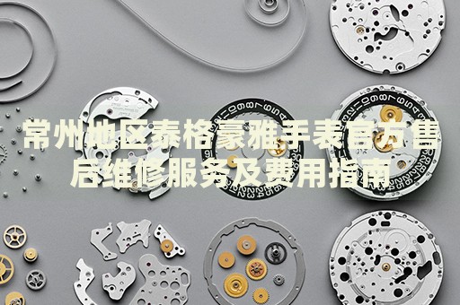 常州地區(qū)泰格豪雅手表官方售后維修服務及費用指南