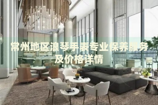 常州地區(qū)浪琴手表專業(yè)保養(yǎng)服務及價格詳情