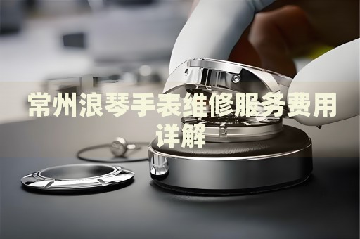 常州浪琴手表維修服務(wù)費(fèi)用詳解