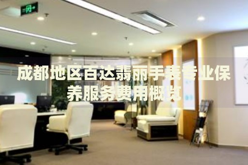 成都地區(qū)百達(dá)翡麗手表專業(yè)保養(yǎng)服務(wù)費(fèi)用概覽