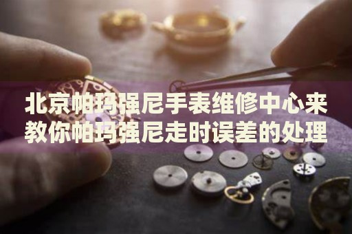 北京帕瑪強(qiáng)尼手表維修中心來教你帕瑪強(qiáng)尼走時誤差的處理方法都有哪些？