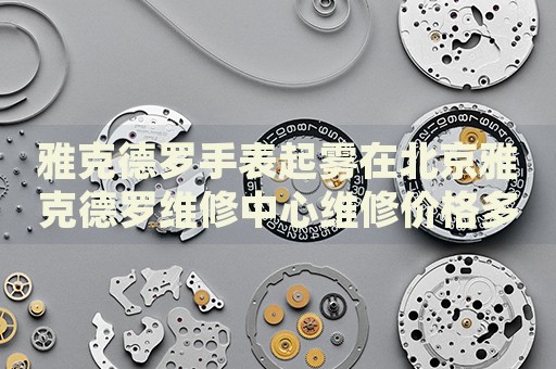 雅克德羅手表起霧在北京雅克德羅維修中心維修價格多少錢？
