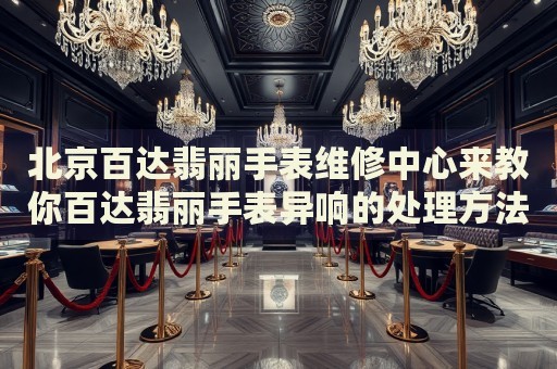 北京百達(dá)翡麗手表維修中心來教你百達(dá)翡麗手表異響的處理方法都有哪些？