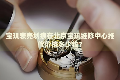 寶璣表殼劃痕在北京寶璣維修中心維修價格多少錢？