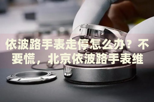 依波路手表走停怎么辦？不要慌，北京依波路手表維修中心來幫忙